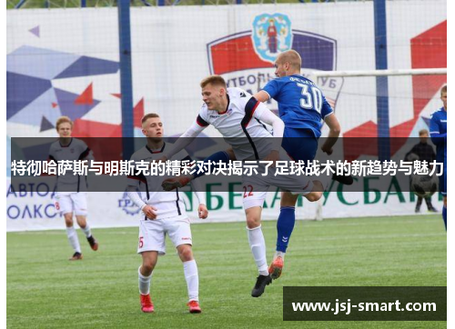 特彻哈萨斯与明斯克的精彩对决揭示了足球战术的新趋势与魅力