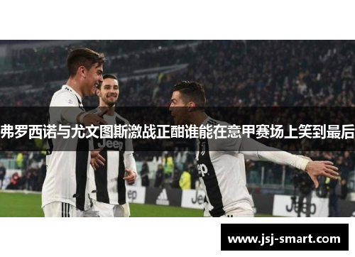 弗罗西诺与尤文图斯激战正酣谁能在意甲赛场上笑到最后