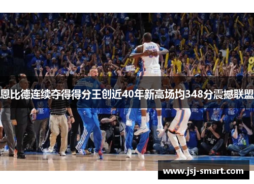 恩比德连续夺得得分王创近40年新高场均348分震撼联盟